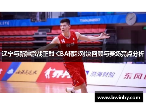 辽宁与新疆激战正酣 CBA精彩对决回顾与赛场亮点分析